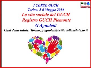 I CORSO GUCH
Torino, 5-6 Maggio 2014
La vita sociale dei GUCH
Registro GUCH Piemonte
G Agnoletti
Città della salute, Torino, gagnoletti@cittadellasalute.to.it
 