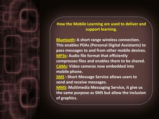 How the Mobile Learning are used to deliver and
              support learning.

Bluetooth: A short range wireless connection.
This enables PDAs (Personal Digital Assistants) to
pass messages to and from other mobile devices.
MP3s: Audio file format that efficiently
compresses files and enables them to be shared.
CAMs: Video cameras now embedded into
mobile phone.
SMS : Short Message Service allows users to
send and receive messages.
MMS: Multimedia Messaging Service, it give us
the same purpose as SMS but allow the inclusion
of graphics.
 