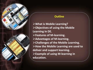 Outline

What is Mobile Learning?
Objectives of using the Mobile
Learning in DE.
Features of M-learning.
Advantages of M-learning.
Challenges of the Mobile Learning.
How the Mobile Learning are used to
deliver and support learning.
Example of using M-learning in
education.
 