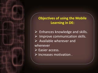 Objectives of using the Mobile
         Learning in DE:

 Enhances knowledge and skills.
 Improve communication skills.
 Available wherever and
whenever
 Easier access.
 Increases motivation .
 
