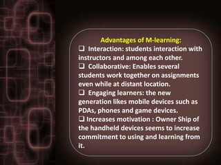 Advantages of M-learning:
 Interaction: students interaction with
instructors and among each other.
 Collaborative: Enables several
students work together on assignments
even while at distant location.
 Engaging learners: the new
generation likes mobile devices such as
PDAs, phones and game devices.
 Increases motivation : Owner Ship of
the handheld devices seems to increase
commitment to using and learning from
it.
 
