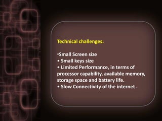 Technical challenges:

•Small Screen size
• Small keys size
• Limited Performance, in terms of
processor capability, available memory,
storage space and battery life.
• Slow Connectivity of the internet .
 