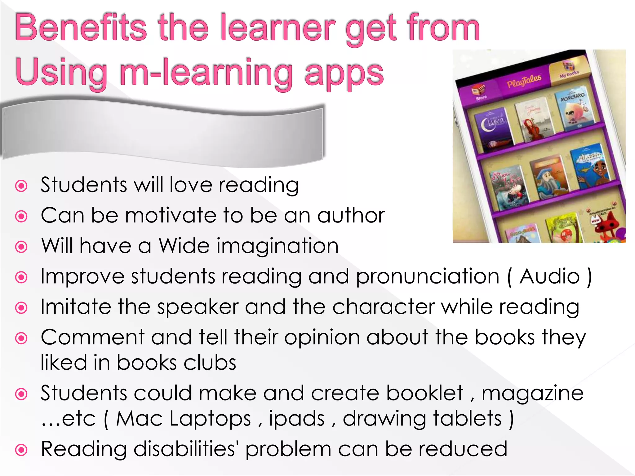 Students will love reading
 Can be motivate to be an author
 Will have a Wide imagination
 Improve students reading and pronunciation ( Audio )
 Imitate the speaker and the character while reading
 Comment and tell their opinion about the books they
  liked in books clubs
 Students could make and create booklet , magazine
  …etc ( Mac Laptops , ipads , drawing tablets )
 Reading disabilities' problem can be reduced
 