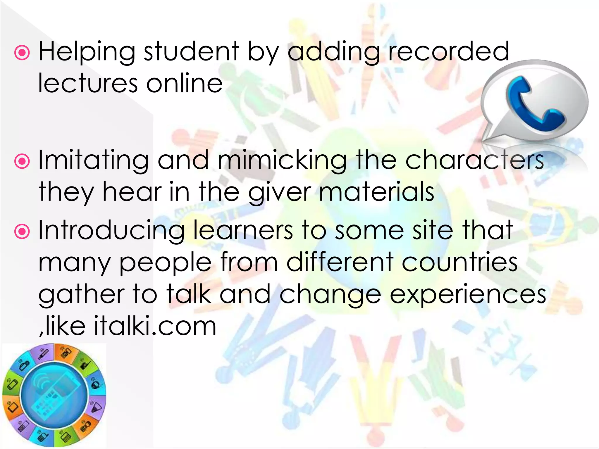  Helping  student by adding recorded
  lectures online

 Imitating    and mimicking the characters
  they hear in the giver materials
 Introducing learners to some site that
  many people from different countries
  gather to talk and change experiences
  ,like italki.com
 