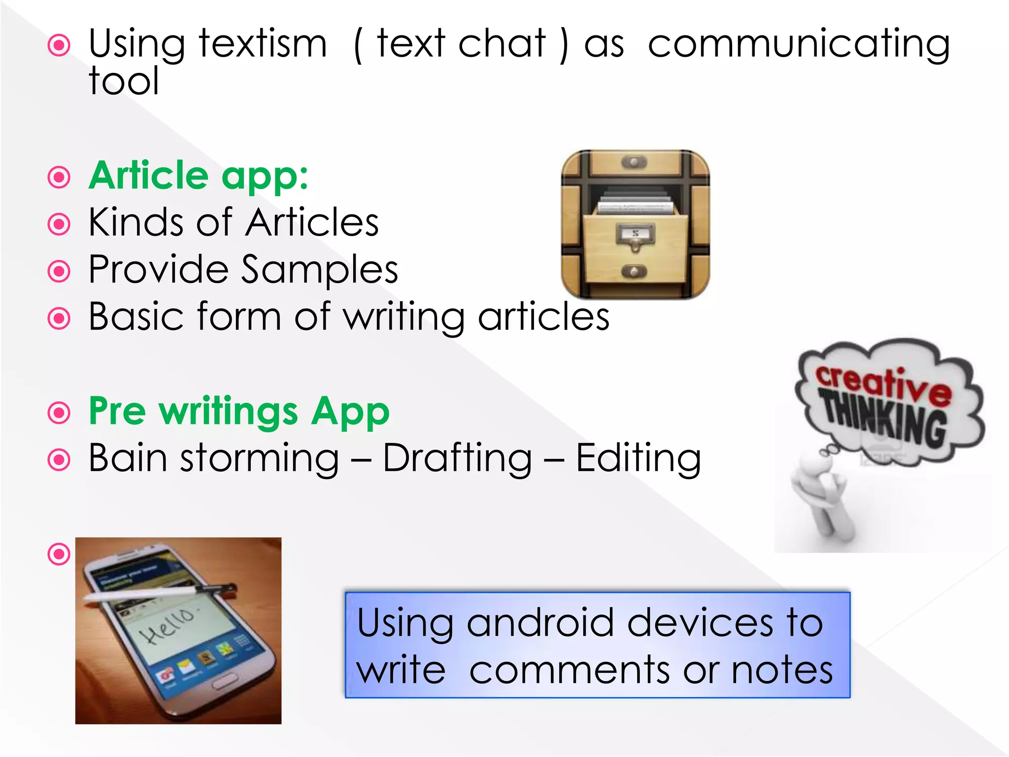    Using textism ( text chat ) as communicating
    tool

   Article app:
   Kinds of Articles
   Provide Samples
   Basic form of writing articles

   Pre writings App
   Bain storming – Drafting – Editing



                   Using android devices to
                   write comments or notes
 
