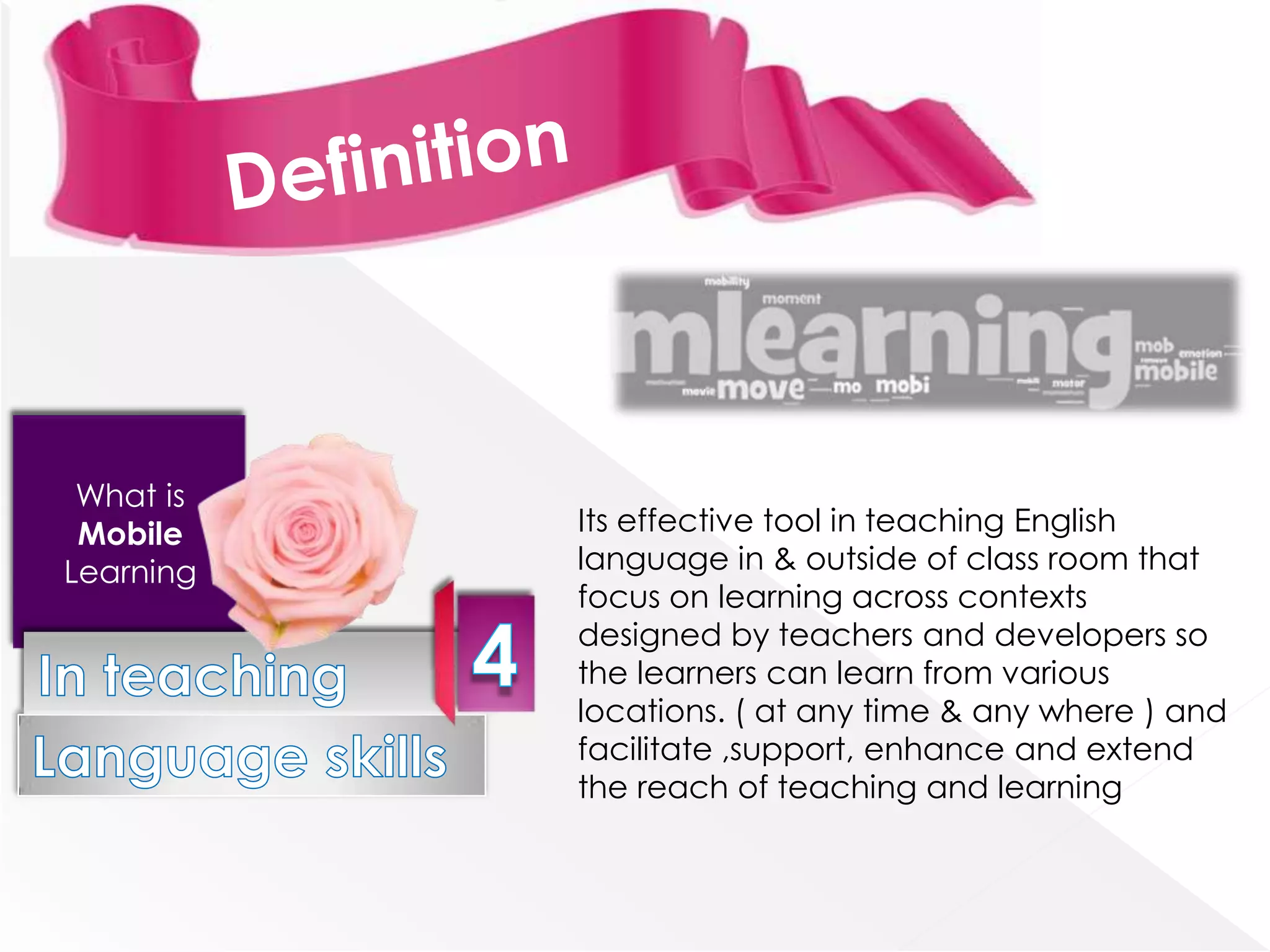 What is
 Mobile    Its effective tool in teaching English
Learning   language in & outside of class room that
           focus on learning across contexts
           designed by teachers and developers so
           the learners can learn from various
           locations. ( at any time & any where ) and
           facilitate ,support, enhance and extend
           the reach of teaching and learning
 