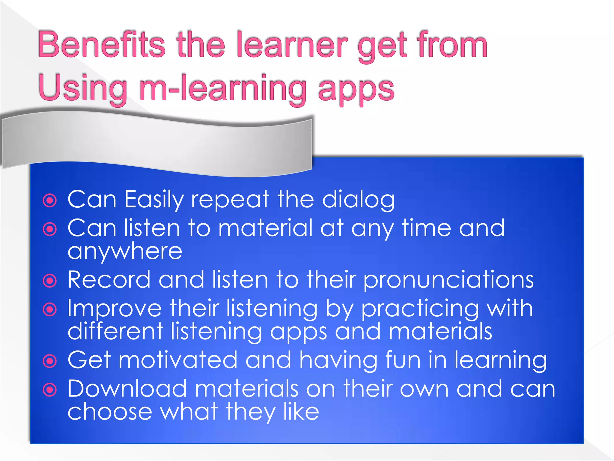    Can Easily repeat the dialog
   Can listen to material at any time and
    anywhere
   Record and listen to their pronunciations
   Improve their listening by practicing with
    different listening apps and materials
   Get motivated and having fun in learning
   Download materials on their own and can
    choose what they like
 