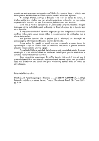projeto que está em curso no Learning and Skills Development Agency, objetiva nas
mensagens de SMS melhorar a alfabetização de jovens e adultos na Inglaterra.
        Na França, Irlanda, Noruega e Hungria e em todos os países da Europa, o
telefone celular tem criado a base para a implementação do m-learning, por isso muitas
empresas estão mudando sua base de comunicação instantânea para o celular.
        Com isso, é possível destacar que a Comunidade Européia percebeu a relação
intrínseca entre a mobilidade social na Europa e o desenvolvimento do m-learning por
meio do celular.
        É importante salientar os objetivos do projeto que são: a experiência com novos
modelos pedagógicos usando novas mídias e o gerenciamento de instituições para a
educação de adultos.
        Foi possível concluir com o projeto que a introdução de mudanças na
comunicação e informação modificam a natureza do trabalho.
        O que existe de especial no mobile learning comparado a outras formas de
aprendizagem é que os alunos estão em constante movimento e podem aprender
enquanto se deslocam no tempo e espaço.
        Nessa Idade Mídia, a sociedade da informação está conectada à adoção de novas
tecnologias e existe uma infinidade de mediações tecnológicas que têm modificado a
cultura e o comportamento da sociedade.
        Com os projetos apresentados de mobile learning foi possível concluir que é
possível disponibilizar uma educação sem fronteiras de tempo e espaço, mas que ainda é
cedo para estabelecer uma cultura em que o m-learning permeie todas as formas de
aprendizagem.



Referência bibliográfica:

BULCÃO, R. Aprendizagem por e-learning. I, J. An: LITTO, F; FORMIGA, M. (Org)
Educação a distância: o estudo da arte. Pearson Education do Brasil. São Paulo: 2009.
pp.81-86
 