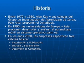 Historia Entre 1970 y 1980, Alan Kay y sus colegas del Grupo de Investigación de Aprendizaje de Xerox, Palo Alto; proponen el DynaBook. En 1990, las universidades de Europa y Asia proponen desarrollar y evaluar el aprendizaje móvil en sistema operativo palm os. En los años 2000, las empresas especifican tres esferas basica: Autorización y Publicación. Entrega y Seguimiento. Desarrollo de Contenido. 