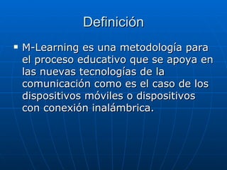 Definición M-Learning es una metodología para el proceso educativo que se apoya en las nuevas tecnologías de la comunicación como es el caso de los dispositivos móviles o dispositivos con conexión inalámbrica. 