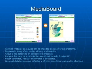 MediaBoard - Permite Trabajar en equipo con la finalidad de resolver un problema. - Empleo de fotografías, audio, video y multimedia. - Apoyo a las personas en períodos de prácticas  - Apoyo a los tutores y estudiantes en situaciones de divulgación  - Hacer consultas, realizar entrevistas o encuestas.  - Las posibilidades son casi infinitas y ofrecer beneficios reales a los alumnos. 