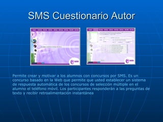 SMS Cuestionario Autor Permite crear y motivar a los alumnos con concursos por SMS. Es un concurso basado en la Web que permite que usted establecer un sistema de respuesta automática de los concursos de selección múltiple en el alumno el teléfono móvil. Los participantes responderán a las preguntas de texto y recibir retroalimentación instantánea 