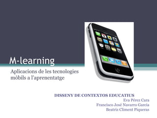 M-learning
Aplicacions de les tecnologies
mòbils a l’aprenentatge


                   DISSENY DE CONTEXTOS EDUCATIUS
                                                  Eva Pérez Cara
                                   Francisco José Navarro Garcia
                                        Beatriz Climent Piqueras
 