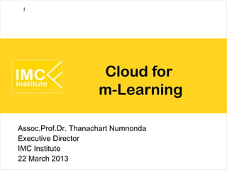 I




                     Cloud for
                     m-Learning

Assoc.Prof.Dr. Thanachart Numnonda
Executive Director
IMC Institute
22 March 2013
 