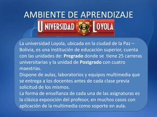 AMBIENTE DE APRENDIZAJE
La universidad Loyola, ubicada en la ciudad de la Paz –
Bolivia, es una institución de educación superior, cuenta
con las unidades de: Pregrado donde se tiene 25 carreras
universitarias y la unidad de Postgrado con cuatro
maestrías.
Dispone de aulas, laboratorios y equipos multimedia que
se entrega a los docentes antes de cada clase previa
solicitud de los mismos.
La forma de enseñanza de cada una de las asignaturas es
la clásica exposición del profesor, en muchos casos con
aplicación de la multimedia como soporte en aula.
 