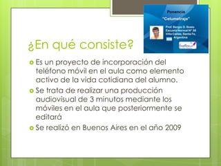 ¿En qué consiste?
 Es

un proyecto de incorporación del
teléfono móvil en el aula como elemento
activo de la vida cotidiana del alumno.
 Se trata de realizar una producción
audiovisual de 3 minutos mediante los
móviles en el aula que posteriormente se
editará
 Se realizó en Buenos Aires en el año 2009

 