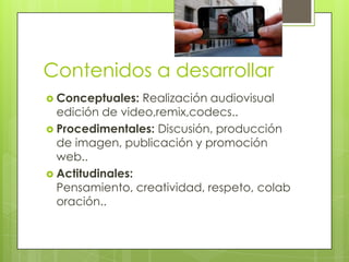 Contenidos a desarrollar
 Conceptuales:

Realización audiovisual
edición de video,remix,codecs..
 Procedimentales: Discusión, producción
de imagen, publicación y promoción
web..
 Actitudinales:
Pensamiento, creatividad, respeto, colab
oración..

 