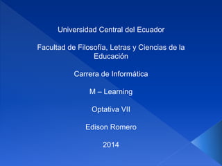 Universidad Central del Ecuador
Facultad de Filosofía, Letras y Ciencias de la
Educación
Carrera de Informática
M – Learning
Optativa VII
Edison Romero
2014
 