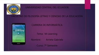 UNIVERSIDAD CENTRAL DEL ECUADOR
FACULTAD DE FILOSOFÍA LETRAS Y CIENCIAS DE LA EDUCACIÓN
CARRERA DE INFORMÁTICA
Tema: M-Learning
Nombre: Arrieta Gabriela
Curso: 7º Semestre
 