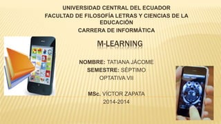 M-LEARNING
UNIVERSIDAD CENTRAL DEL ECUADOR
FACULTAD DE FILOSOFÍA LETRAS Y CIENCIAS DE LA
EDUCACIÓN
CARRERA DE INFORMÁTICA
NOMBRE: TATIANA JÁCOME
SEMESTRE: SÉPTIMO
OPTATIVA VII
MSc. VÍCTOR ZAPATA
2014-2014
 
