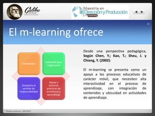 El m-learning ofrece 
Flexibilidad 
Habilidad para 
organizarse 
Despierta el 
sentido de 
responsabilidad 
Apoya y 
estimula 
prácticas de 
enseñanza y 
aprendizaje 
Desde una perspectiva pedagógica, 
Según Chen, Y.; Kao, T.; Sheu, J. y 
Chiang, Y. (2002): 
El m-learning se presenta como un 
apoyo a los procesos educativos de 
carácter móvil, que necesiten alta 
interactividad en el proceso de 
aprendizaje, con integración de 
contenidos y ubicuidad en actividades 
de aprendizaje. 
11 
Claudia Quiñonez 20072637 
 