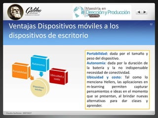 Ventajas Dispositivos móviles a los 
dispositivos de escritorio 
12 
Portabilidad: dada por el tamaño y 
peso del dispositivo. 
Autonomía: dada por la duración de 
la batería y la no indispensable 
necesidad de conectividad. 
Ubicuidad y costo: Tal como lo 
menciona Hellers, las aplicaciones en 
m-learning permiten capturar 
pensamientos e ideas en el momento 
que se presentan, al brindar nuevas 
alternativas para dar clases y 
aprender. 
Claudia Quiñonez 20072637 
 