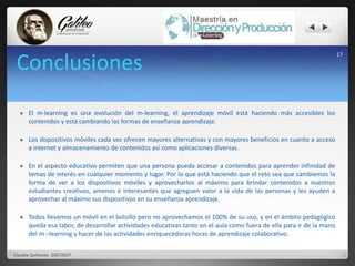 Conclusiones 
 El m-learning es una evolución del m-learning, el aprendizaje móvil está haciendo más accesibles los 
contenidos y está cambiando las formas de enseñanza aprendizaje. 
 Los dispositivos móviles cada vez ofrecen mayores alternativas y con mayores beneficios en cuanto a acceso 
a internet y almacenamiento de contenidos así como aplicaciones diversas. 
 En el aspecto educativo permiten que una persona pueda accesar a contenidos para aprender infinidad de 
temas de interés en cualquier momento y lugar. Por lo que está haciendo que el reto sea que cambiemos la 
forma de ver a los dispositivos móviles y aprovecharlos al máximo para brindar contenidos a nuestros 
estudiantes creativos, amenos e interesantes que agreguen valor a la vida de las personas y les ayuden a 
aprovechar al máximo sus dispositivos en su enseñanza aprendizaje. 
 Todos llevamos un móvil en el bolsillo pero no aprovechamos el 100% de su uso, y en el ámbito pedagógico 
queda esa labor, de desarrollar actividades educativas tanto en el aula como fuera de ella para ir de la mano 
del m –learning y hacer de las actividades enriquecedoras horas de aprendizaje colaborativo. 
17 
Claudia Quiñonez 20072637 
