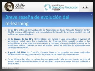 Breve reseña de evolución del 
m-learning 
 En los 80´s: el Grupo de Investigación de Aprendizaje de Xerox Palo Alto Research Center 
(PARC), propuso el Dynabook, una computadora del tamaño de un libro, portátil, con red 
inalámbrica y pantalla plana. 
 En la década de los 90´s: Universidades de Europa y Asia desarrollan y evalúan el 
aprendizaje móvil para los estudiantes. La Empresa Palm ofreció ayudas a las 
universidades y a las empresas que crearan y probaran el uso de Mobile Learning en la 
plataforma Palmos. También se crea el primer móvil de módulos de aprendizaje con 
certificación Microsoft. 
 A partir del 2000: La Comisión Europea financia las grandes empresas nacionales 
MOBIlearnM-Learning para creación de proyectos de desarrollo de contenidos. 
 En los últimos diez años, el m-learning está generando cada vez más interés en todo el 
mundo. A él se destinaron proyectos en escuelas, centros de trabajo, museos, ciudades y 
áreas rurales. 
4 
Claudia Quiñonez 20072637 
 
