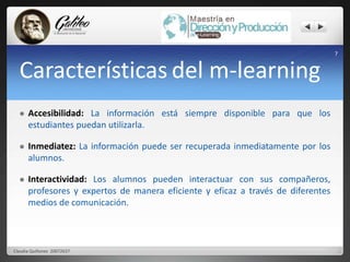 Características del m-learning 
 Accesibilidad: La información está siempre disponible para que los 
estudiantes puedan utilizarla. 
 Inmediatez: La información puede ser recuperada inmediatamente por los 
alumnos. 
 Interactividad: Los alumnos pueden interactuar con sus compañeros, 
profesores y expertos de manera eficiente y eficaz a través de diferentes 
medios de comunicación. 
7 
Claudia Quiñonez 20072637 
 