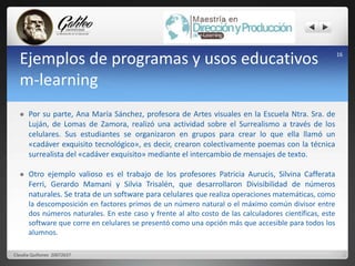 16 Ejemplos de programas y usos educativos 
m-learning 
 Por su parte, Ana María Sánchez, profesora de Artes visuales en la Escuela Ntra. Sra. de 
Luján, de Lomas de Zamora, realizó una actividad sobre el Surrealismo a través de los 
celulares. Sus estudiantes se organizaron en grupos para crear lo que ella llamó un 
«cadáver exquisito tecnológico», es decir, crearon colectivamente poemas con la técnica 
surrealista del «cadáver exquisito» mediante el intercambio de mensajes de texto. 
 Otro ejemplo valioso es el trabajo de los profesores Patricia Aurucis, Silvina Cafferata 
Ferri, Gerardo Mamani y Silvia Trisalén, que desarrollaron Divisibilidad de números 
naturales. Se trata de un software para celulares que realiza operaciones matemáticas, como 
la descomposición en factores primos de un número natural o el máximo común divisor entre 
dos números naturales. En este caso y frente al alto costo de las calculadores científicas, este 
software que corre en celulares se presentó como una opción más que accesible para todos los 
alumnos. 
Claudia Quiñonez 20072637 
 