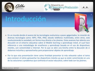 Introducción 
 En un mundo donde el avance de las tecnologías evoluciona a pasos agigantados, la creación de 
diversas tecnologías como: MP3, PDA, iPAD, ebooks teléfonos multimedia, entre otros, está 
revolucionando la sociedad y en forma muy directa a los jóvenes. Estos avances han abierto una 
discusión en el entorno educativo sobre el Mobile learning o aprendizaje móvil, el cual hace 
referencia a una metodología de enseñanza y aprendizaje basada en el uso de dispositivos 
móviles, con conectividad a Internet. Por lo que se abre una brecha entre la discusión de si 
debemos incluirlos y aprovecharlos para proporcionar objetos de aprendizaje. 
 Por lo que esta presentación tiene como finalidad presentar lo más relevante sobre el tema 
para conocer el cómo aprovechar los dispositivos móviles ya que se están convirtiendo en una 
de las soluciones a problemas que confronta el sector educativo, sobre todo con los jóvenes. 
3 
Claudia Quiñonez 20072637 
 