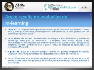 Breve reseña de evolución del 
m-learning 
 En los 80´s: el Grupo de Investigación de Aprendizaje de Xerox Palo Alto Research Center 
(PARC), propuso el Dynabook, una computadora del tamaño de un libro, portátil, con red 
inalámbrica y pantalla plana. 
 En la década de los 90´s: Universidades de Europa y Asia desarrollan y evalúan el 
aprendizaje móvil para los estudiantes. La Empresa Palm ofreció ayudas a las 
universidades y a las empresas que crearan y probaran el uso de Mobile Learning en la 
plataforma Palmos. También se crea el primer móvil de módulos de aprendizaje con 
certificación Microsoft. 
 A partir del 2000: La Comisión Europea financia las grandes empresas nacionales 
MOBIlearnM-Learning para creación de proyectos de desarrollo de contenidos. 
 En los últimos diez años, el m-learning está generando cada vez más interés en todo el 
mundo. A él se destinaron proyectos en escuelas, centros de trabajo, museos, ciudades y 
áreas rurales. 
4 
Claudia Quiñonez 20072637 
 