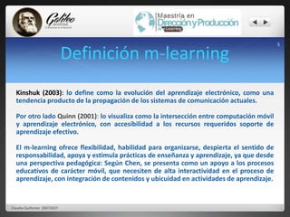 Definición m-learning 5 
Kinshuk (2003): lo define como la evolución del aprendizaje electrónico, como una 
tendencia producto de la propagación de los sistemas de comunicación actuales. 
Por otro lado Quinn (2001): lo visualiza como la intersección entre computación móvil 
y aprendizaje electrónico, con accesibilidad a los recursos requeridos soporte de 
aprendizaje efectivo. 
El m-learning ofrece flexibilidad, habilidad para organizarse, despierta el sentido de 
responsabilidad, apoya y estimula prácticas de enseñanza y aprendizaje, ya que desde 
una perspectiva pedagógica: Según Chen, se presenta como un apoyo a los procesos 
educativos de carácter móvil, que necesiten de alta interactividad en el proceso de 
aprendizaje, con integración de contenidos y ubicuidad en actividades de aprendizaje. 
Claudia Quiñonez 20072637 
 