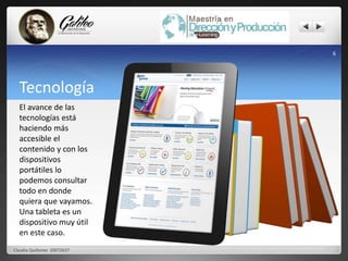 Tecnología 
Claudia Quiñonez 20072637 
6 
El avance de las 
tecnologías está 
haciendo más 
accesible el 
contenido y con los 
dispositivos 
portátiles lo 
podemos consultar 
todo en donde 
quiera que vayamos. 
Una tableta es un 
dispositivo muy útil 
en este caso. 
 