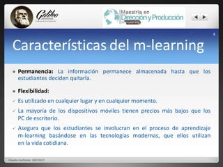 Características del m-learning 
 Permanencia: La información permanece almacenada hasta que los 
estudiantes deciden quitarla. 
 Flexibilidad: 
 Es utilizado en cualquier lugar y en cualquier momento. 
 La mayoría de los dispositivos móviles tienen precios más bajos que los 
PC de escritorio. 
 Asegura que los estudiantes se involucran en el proceso de aprendizaje 
m-learning basándose en las tecnologías modernas, que ellos utilizan 
en la vida cotidiana. 
8 
Claudia Quiñonez 20072637 
 