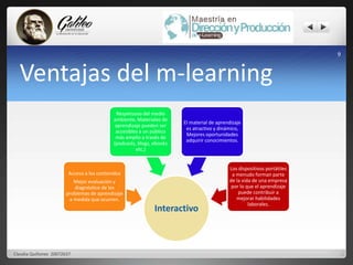 Ventajas del m-learning 
Respetuoso del medio 
ambiente, Materiales de 
aprendizaje pueden ser 
accesibles a un público 
más amplio a través de 
(podcasts, blogs, ebooks 
Interactivo 
Acceso a los contenidos 
Mejor evaluación y 
diagnóstico de los 
problemas de aprendizaje 
a medida que ocurren. 
etc,) 
El material de aprendizaje 
es atractivo y dinámico, 
Mejores oportunidades 
adquirir conocimientos. 
Los dispositivos portátiles 
a menudo forman parte 
de la vida de una empresa 
por lo que el aprendizaje 
puede contribuir a 
mejorar habilidades 
laborales. 
9 
Claudia Quiñonez 20072637 
 