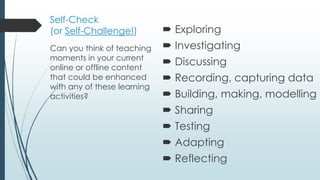 Self-Check
(or Self-Challenge!)  Exploring
 Investigating
 Discussing
 Recording, capturing data
 Building, making, modelling
 Sharing
 Testing
 Adapting
 Reflecting
Can you think of teaching
moments in your current
online or offline content
that could be enhanced
with any of these learning
activities?
 