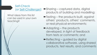 Self-Check
(or Self-Challenge!) Sharing – captured data, digital
products of building and modelling;
Testing – the products built, against
others’ products, others’ comments,
or real physical environments;
Adapting – the products
developed, in light of feedback
from tests or comments; and
Reflecting – guided by digital
collaborative software, using shared
products, test results, and comments
What ideas from this list
can be used in your own
teaching?
 