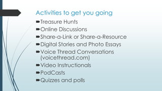 Activities to get you going
Treasure Hunts
Online Discussions
Share-a-Link or Share-a-Resource
Digital Stories and Photo Essays
Voice Thread Conversations
(voicethread.com)
Video Instructionals
PodCasts
Quizzes and polls
 