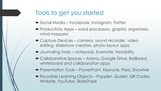 Tools to get you started
 Social Media – Facebook, Instagram, Twitter
 Productivity Apps – word processors, graphic organizers,
mind mappers
 Capture Devices – camera, sound recorder, video
editing, slideshow creators, photo layout apps
 Journaling Tools – notepads, Evernote, Notability
 Collaborative Spaces – Asana, Google Drive, BaiBoard,
whiteboard and collaboration apps
 Presentation Tools – PowerPoint, Keynote, Prezi, ShowMe
 Reusable Learning Objects – Popplet, Quizlet, QR Codes,
Winksite, YouTube, SlideShare
 
