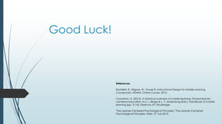 Good Luck!
References
Bartolleti, R., Kilgore, W., Power R. Instructional Design for Mobile Learning
Courseware. #ID4ML Online Course. 2015.
Crompton, H. (2013). A historical overview of mobile learning: Toward learner-
centered education. In Z. L. Berge & L. Y. Muilenburg (Eds.), Handbook of mobile
learning (pp. 3–14). Florence, KY: Routledge.
"The Learner-Centered Psychological Principles." The Learner-Centered
Psychological Principles. Web. 27 July 2015.
 