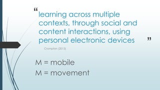 “
”
learning across multiple
contexts, through social and
content interactions, using
personal electronic devices
Crompton (2013)
M = mobile
M = movement
 