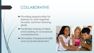 COLLABORATIVE
 Providing opportunities for
learners to work together
towards common learning
goals.
 Facilitates sharing of ideas
and building of conceptual
comprehension.
 Stimulates interpersonal skills
and social development.
 