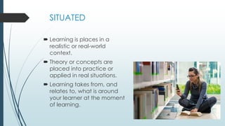 SITUATED
 Learning is places in a
realistic or real-world
context.
 Theory or concepts are
placed into practice or
applied in real situations.
 Learning takes from, and
relates to, what is around
your learner at the moment
of learning.
 