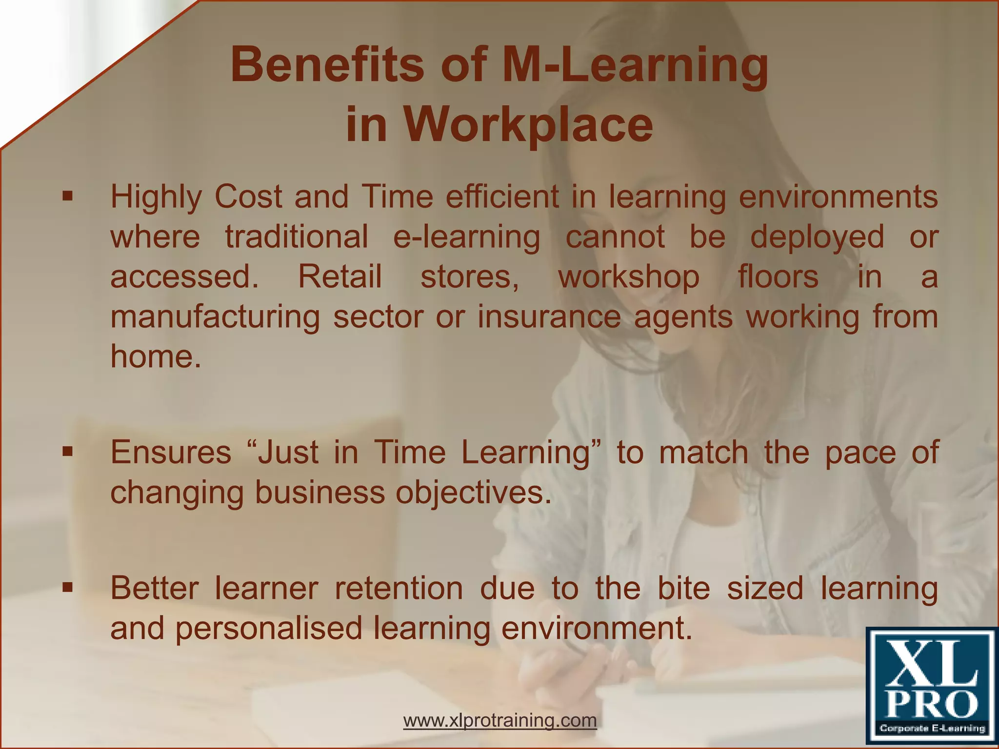  Highly Cost and Time efficient in learning environments
where traditional e-learning cannot be deployed or
accessed. Retail stores, workshop floors in a
manufacturing sector or insurance agents working from
home.
 Ensures “Just in Time Learning” to match the pace of
changing business objectives.
 Better learner retention due to the bite sized learning
and personalised learning environment.
Benefits of M-Learning
in Workplace
www.xlprotraining.com
 