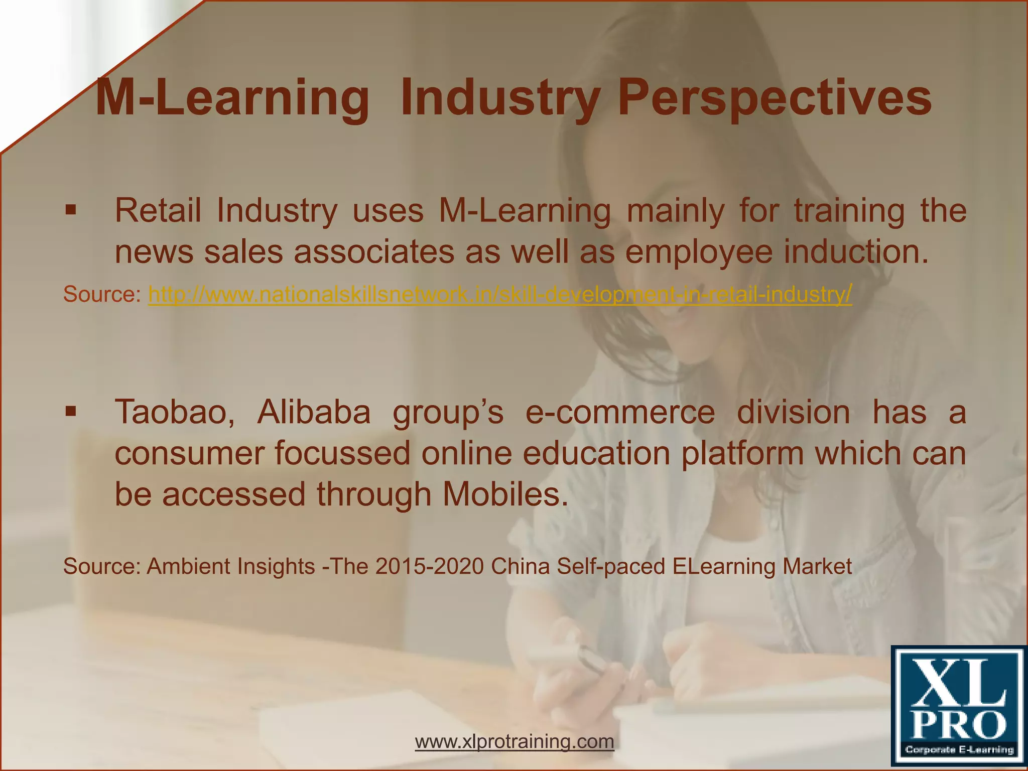  Retail Industry uses M-Learning mainly for training the
news sales associates as well as employee induction.
Source: http://www.nationalskillsnetwork.in/skill-development-in-retail-industry/
 Taobao, Alibaba group’s e-commerce division has a
consumer focussed online education platform which can
be accessed through Mobiles.
Source: Ambient Insights -The 2015-2020 China Self-paced ELearning Market
M-Learning Industry Perspectives
www.xlprotraining.com
 