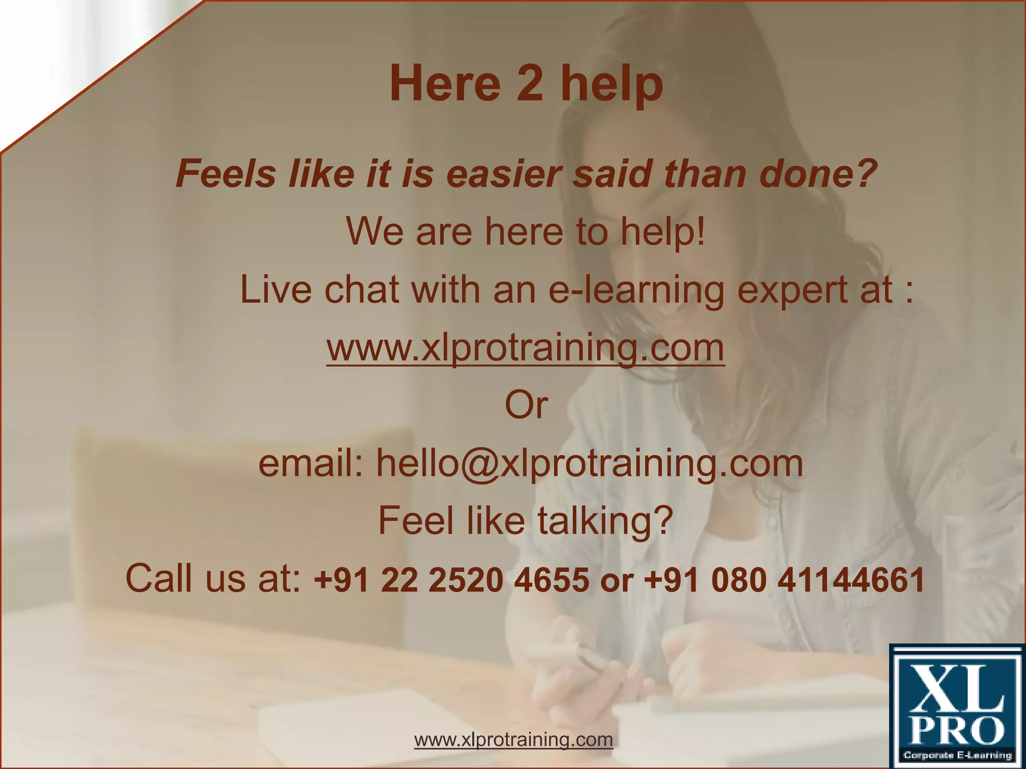 Feels like it is easier said than done?
We are here to help!
Live chat with an e-learning expert at :
www.xlprotraining.com
Or
email: hello@xlprotraining.com
Feel like talking?
Call us at: +91 22 2520 4655 or +91 080 41144661
Here 2 help
www.xlprotraining.com
 