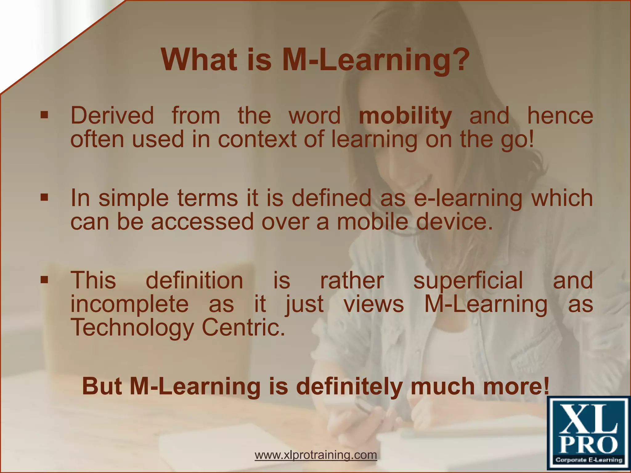  Derived from the word mobility and hence
often used in context of learning on the go!
 In simple terms it is defined as e-learning which
can be accessed over a mobile device.
 This definition is rather superficial and
incomplete as it just views M-Learning as
Technology Centric.
But M-Learning is definitely much more!
What is M-Learning?
www.xlprotraining.com
 