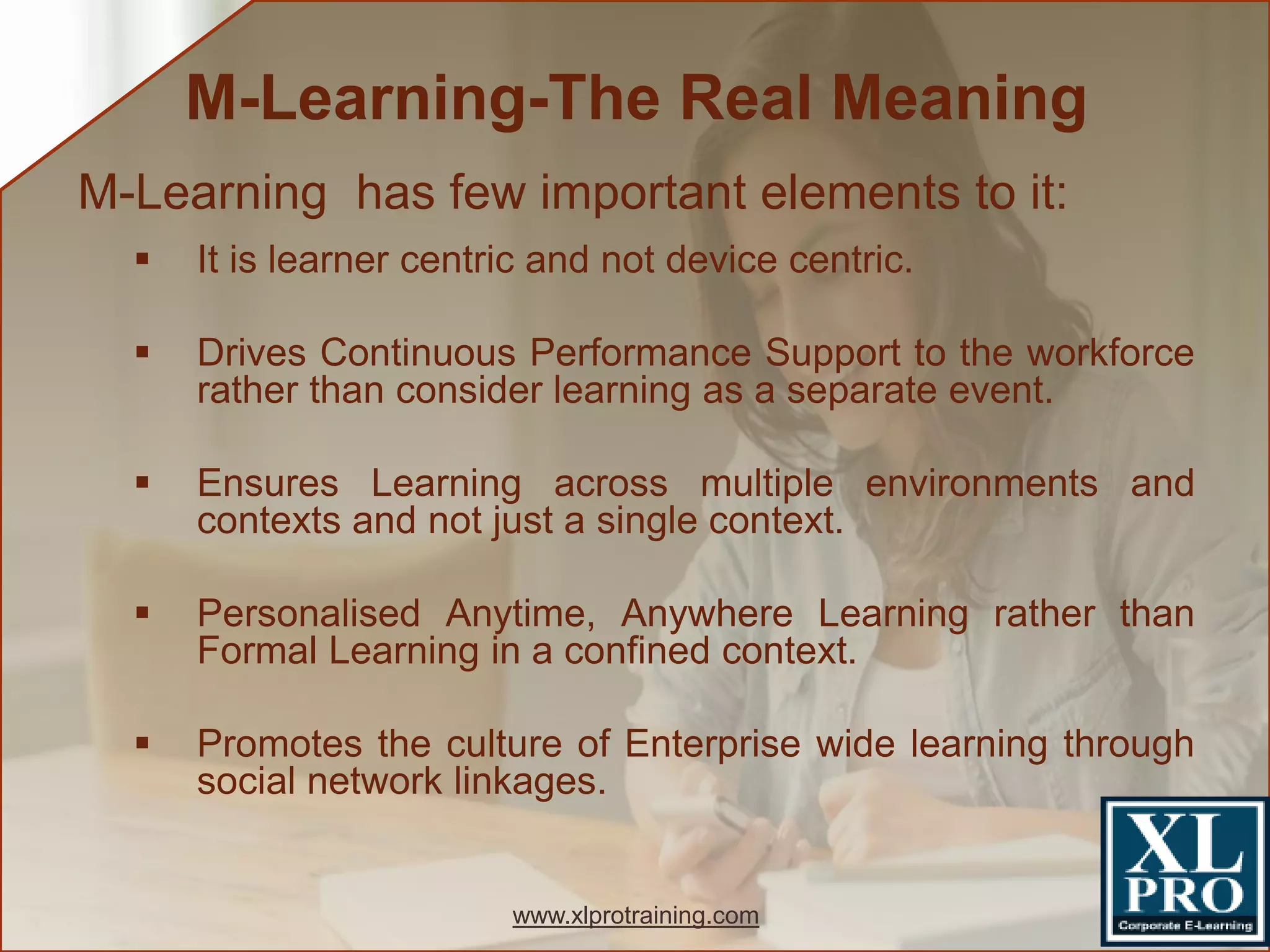 M-Learning has few important elements to it:
 It is learner centric and not device centric.
 Drives Continuous Performance Support to the workforce
rather than consider learning as a separate event.
 Ensures Learning across multiple environments and
contexts and not just a single context.
 Personalised Anytime, Anywhere Learning rather than
Formal Learning in a confined context.
 Promotes the culture of Enterprise wide learning through
social network linkages.
M-Learning-The Real Meaning
www.xlprotraining.com
 