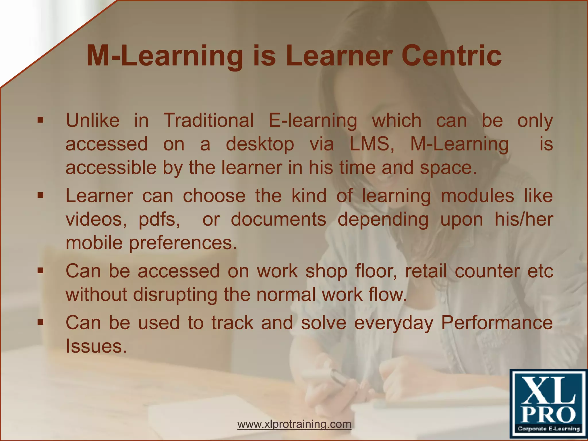  Unlike in Traditional E-learning which can be only
accessed on a desktop via LMS, M-Learning is
accessible by the learner in his time and space.
 Learner can choose the kind of learning modules like
videos, pdfs, or documents depending upon his/her
mobile preferences.
 Can be accessed on work shop floor, retail counter etc
without disrupting the normal work flow.
 Can be used to track and solve everyday Performance
Issues.
M-Learning is Learner Centric
www.xlprotraining.com
 